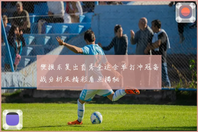 樊振东复出首秀全运会单打冲冠备战分析及精彩看点揭秘