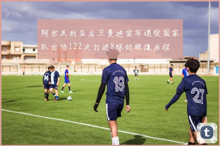 阿尔及利亚后卫曼迪宣布退役国家队出场122次打进8球的辉煌历程