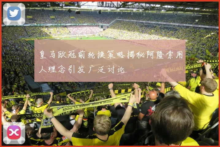 皇马欧冠前轮换策略揭秘阿隆索用人理念引发广泛讨论